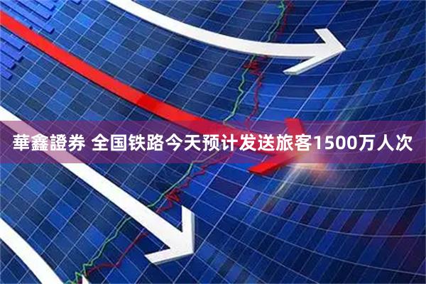 華鑫證券 全国铁路今天预计发送旅客1500万人次