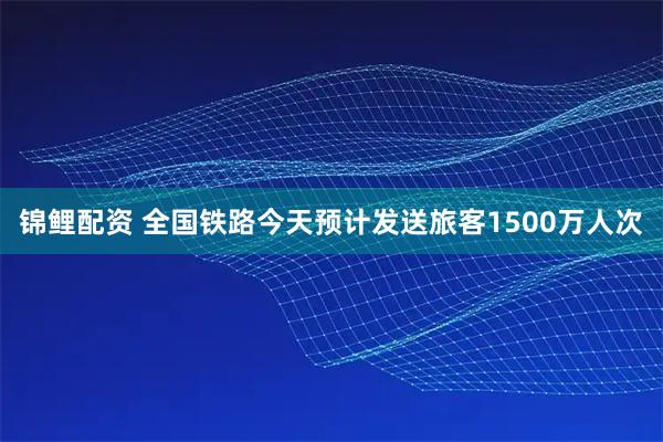 锦鲤配资 全国铁路今天预计发送旅客1500万人次