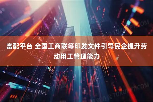 富配平台 全国工商联等印发文件引导民企提升劳动用工管理能力