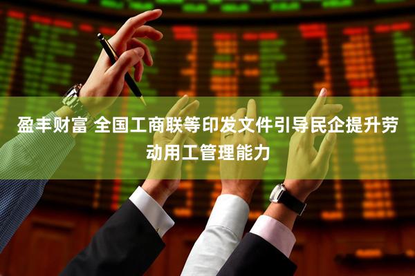 盈丰财富 全国工商联等印发文件引导民企提升劳动用工管理能力