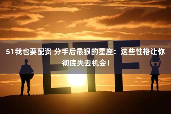 51我也要配资 分手后最狠的星座：这些性格让你彻底失去机会！
