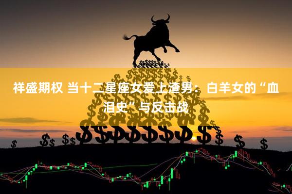 祥盛期权 当十二星座女爱上渣男：白羊女的“血泪史”与反击战