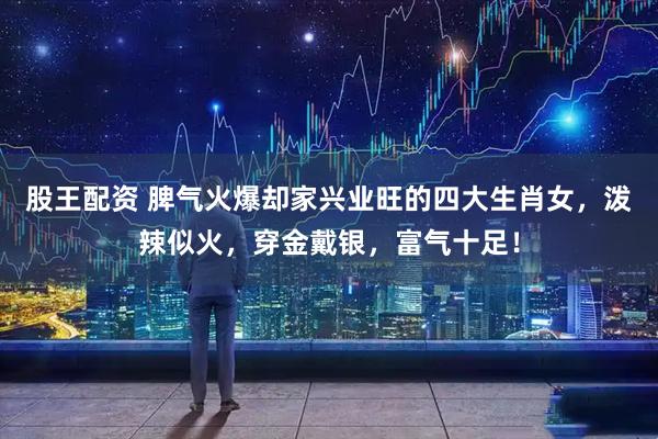 股王配资 脾气火爆却家兴业旺的四大生肖女，泼辣似火，穿金戴银，富气十足！