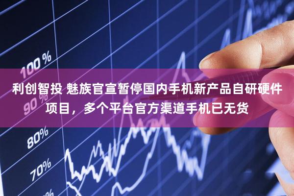 利创智投 魅族官宣暂停国内手机新产品自研硬件项目，多个平台官方渠道手机已无货