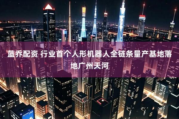 蓝乔配资 行业首个人形机器人全链条量产基地落地广州天河