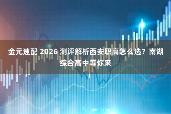 金元速配 2026 测评解析西安职高怎么选？南湖综合高中等你来