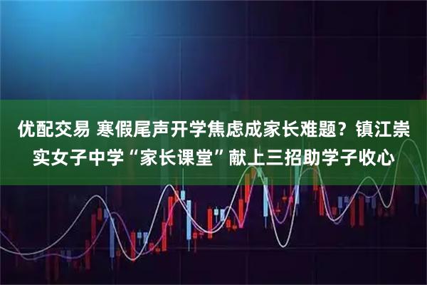 优配交易 寒假尾声开学焦虑成家长难题？镇江崇实女子中学“家长课堂”献上三招助学子收心