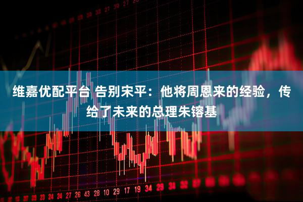 维嘉优配平台 告别宋平：他将周恩来的经验，传给了未来的总理朱镕基