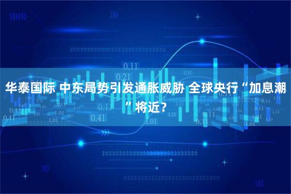 华泰国际 中东局势引发通胀威胁 全球央行“加息潮”将近？