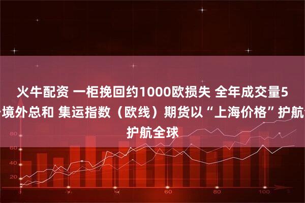 火牛配资 一柜挽回约1000欧损失 全年成交量5倍于境外总和 集运指数(欧线)期货以“上海价格”护航全球