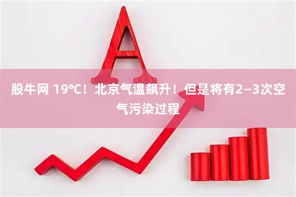 股牛网 19℃！北京气温飙升！但是将有2—3次空气污染过程
