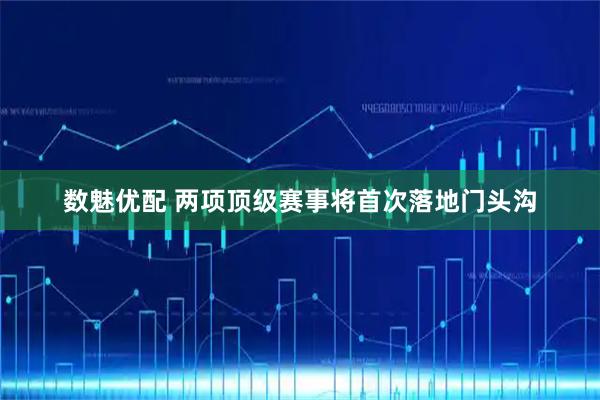 数魅优配 两项顶级赛事将首次落地门头沟