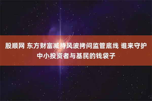 股顺网 东方财富减持风波拷问监管底线 谁来守护中小投资者与基民的钱袋子