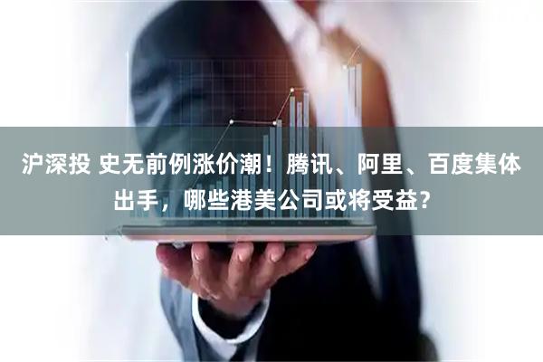 沪深投 史无前例涨价潮！腾讯、阿里、百度集体出手，哪些港美公司或将受益？