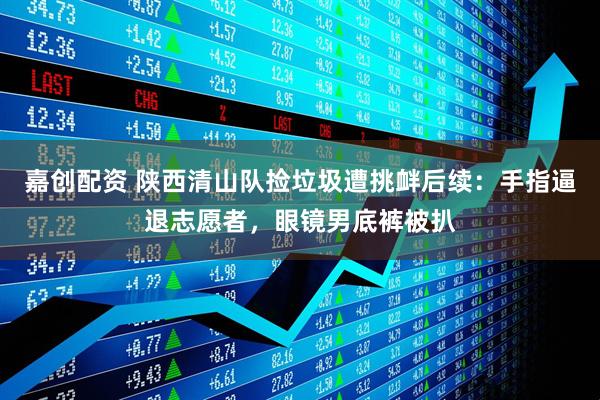 嘉创配资 陕西清山队捡垃圾遭挑衅后续：手指逼退志愿者，眼镜男底裤被扒