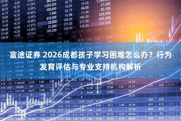 富途证券 2026成都孩子学习困难怎么办？行为发育评估与专业支持机构解析