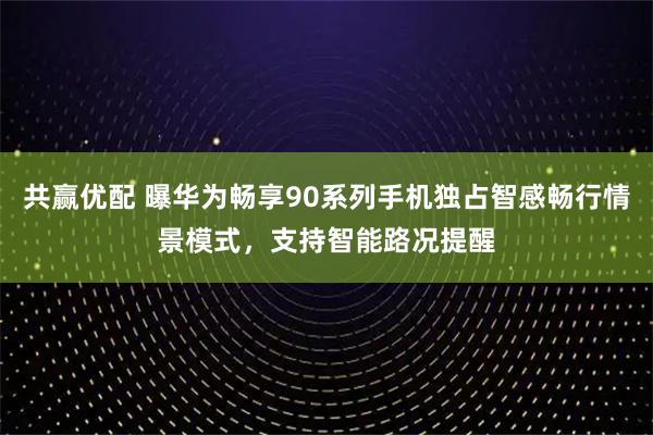 共赢优配 曝华为畅享90系列手机独占智感畅行情景模式，支持智能路况提醒