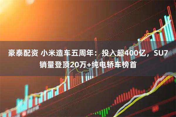 豪泰配资 小米造车五周年：投入超400亿，SU7销量登顶20万+纯电轿车榜首