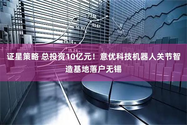证星策略 总投资10亿元！意优科技机器人关节智造基地落户无锡