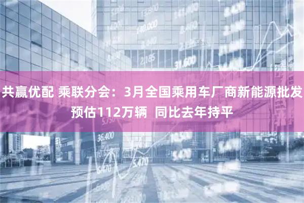 共赢优配 乘联分会：3月全国乘用车厂商新能源批发预估112万辆  同比去年持平
