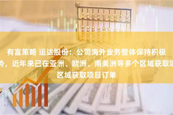 有富策略 运达股份：公司海外业务整体保持积极拓展态势，近年来已在亚洲、欧洲、南美洲等多个区域获取项目订单