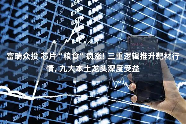富瑞众投 芯片“粮食”疯涨! 三重逻辑推升靶材行情, 九大本土龙头深度受益