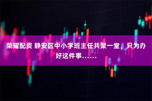 荣耀配资 静安区中小学班主任共聚一堂，只为办好这件事……