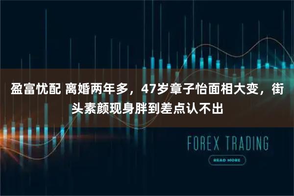 盈富忧配 离婚两年多，47岁章子怡面相大变，街头素颜现身胖到差点认不出