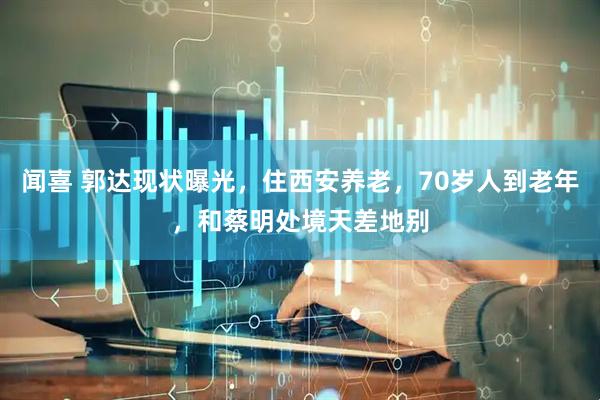 闻喜 郭达现状曝光，住西安养老，70岁人到老年，和蔡明处境天差地别