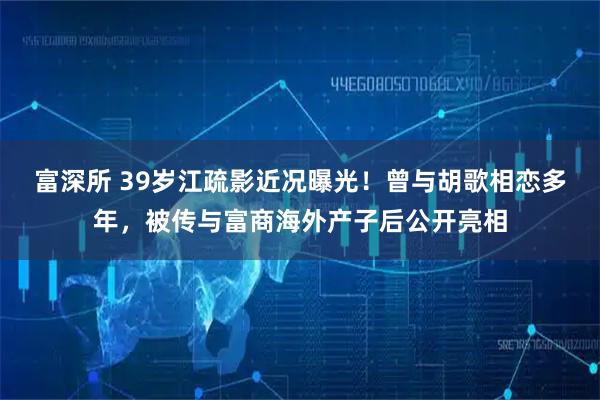 富深所 39岁江疏影近况曝光！曾与胡歌相恋多年，被传与富商海外产子后公开亮相
