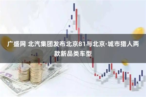 广盛网 北汽集团发布北京81与北京·城市猎人两款新品类车型