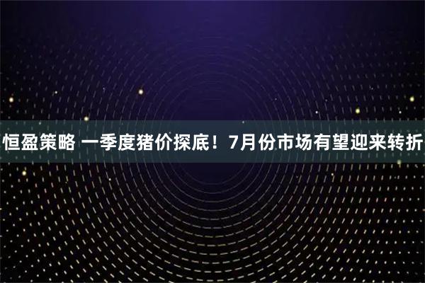 恒盈策略 一季度猪价探底！7月份市场有望迎来转折