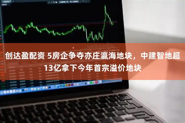 创达盈配资 5房企争夺亦庄瀛海地块，中建智地超13亿拿下今年首宗溢价地块
