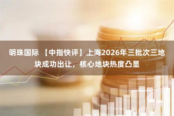 明珠国际 【中指快评】上海2026年三批次三地块成功出让,核心地块热度凸显