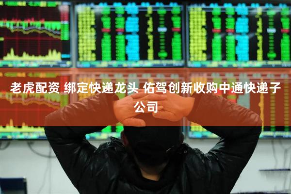 老虎配资 绑定快递龙头 佑驾创新收购中通快递子公司