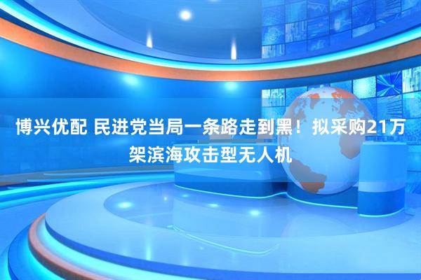 博兴优配 民进党当局一条路走到黑！拟采购21万架滨海攻击型无人机
