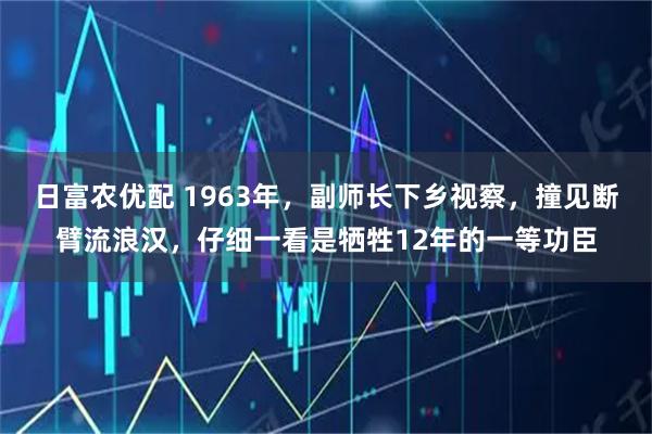 日富农优配 1963年，副师长下乡视察，撞见断臂流浪汉，仔细一看是牺牲12年的一等功臣