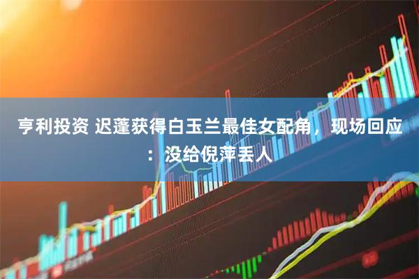 亨利投资 迟蓬获得白玉兰最佳女配角，现场回应：没给倪萍丢人