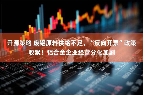 开源策略 废铝原料供给不足，“反向开票”政策收紧！铝合金企业经营分化加剧