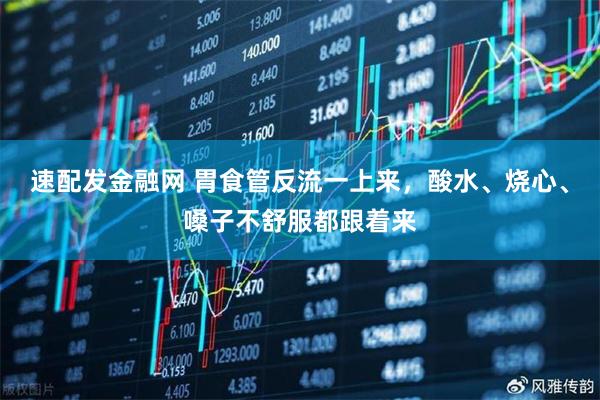 速配发金融网 胃食管反流一上来,酸水、烧心、嗓子不舒服都跟着来
