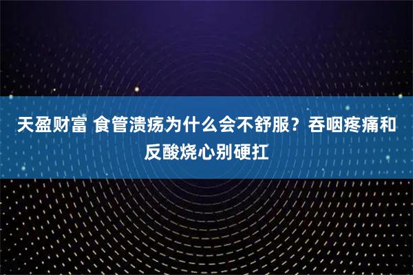 天盈财富 食管溃疡为什么会不舒服?吞咽疼痛和反酸烧心别硬扛