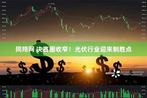 同翔网 决赛圈收窄!光伏行业迎来制胜点