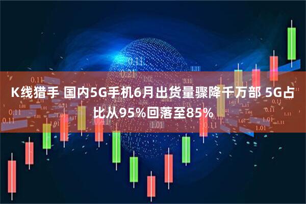 K线猎手 国内5G手机6月出货量骤降千万部 5G占比从95%回落至85%