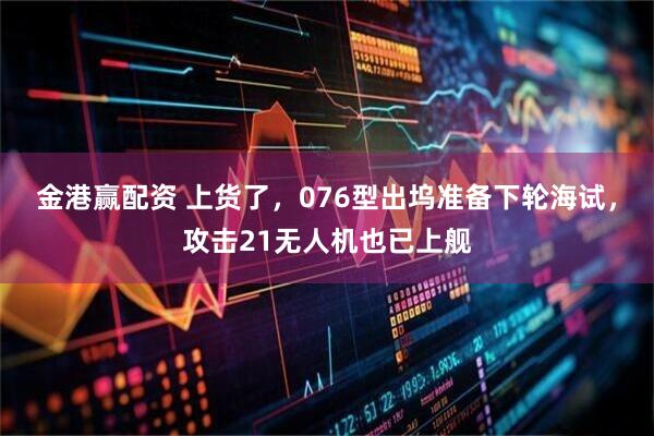 金港赢配资 上货了，076型出坞准备下轮海试，攻击21无人机也已上舰
