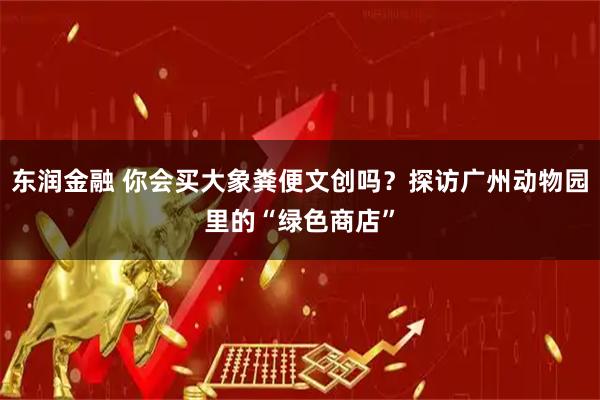 东润金融 你会买大象粪便文创吗？探访广州动物园里的“绿色商店”