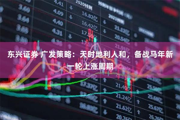 东兴证券 广发策略：天时地利人和，备战马年新一轮上涨周期