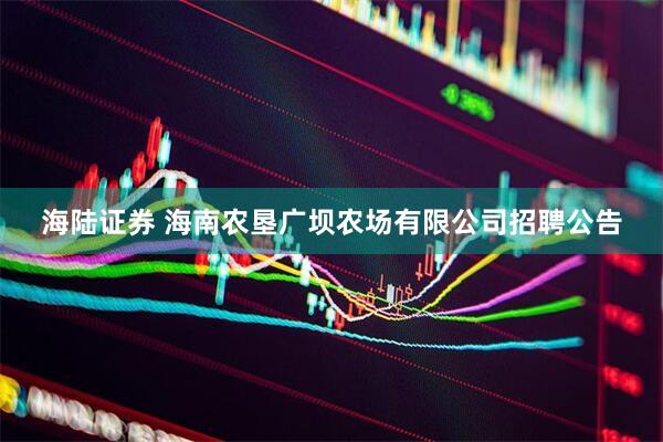 海陆证券 海南农垦广坝农场有限公司招聘公告