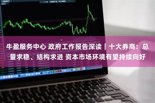 牛盈服务中心 政府工作报告深读｜十大券商：总量求稳、结构求进 资本市场环境有望持续向好
