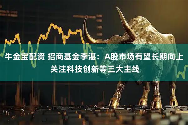 牛金宝配资 招商基金李湛：A股市场有望长期向上 关注科技创新等三大主线