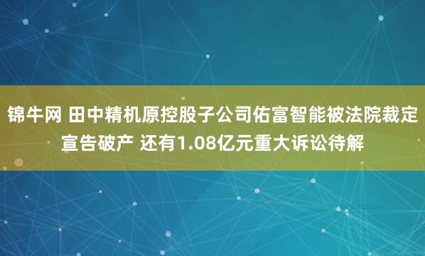 锦牛网 田中精机原控股子公司佑富智能被法院裁定宣告破产 还有1.08亿元重大诉讼待解